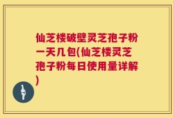 仙芝楼破壁灵芝孢子粉一天几包(仙芝楼灵芝孢子粉每日使用量详解)