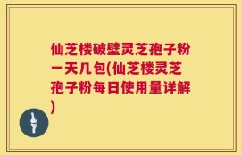 仙芝楼破壁灵芝孢子粉一天几包(仙芝楼灵芝孢子粉每日使用量详解)