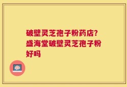 破壁灵芝孢子粉药店？盛海堂破壁灵芝孢子粉好吗