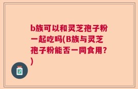 b族可以和灵芝孢子粉一起吃吗(B族与灵芝孢子粉能否一同食用？)