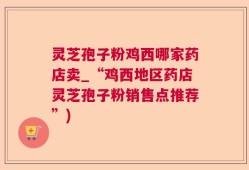 灵芝孢子粉鸡西哪家药店卖_“鸡西地区药店灵芝孢子粉销售点推荐”)