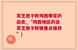 灵芝孢子粉鸡西哪家药店卖_“鸡西地区药店灵芝孢子粉销售点推荐”)