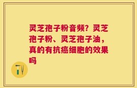 灵芝孢子粉音频？灵芝孢子粉、灵芝孢子油，真的有抗癌细胞的效果吗