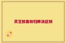 灵芝胶囊和归脾汤区别