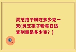灵芝孢子粉吃多少克一天(灵芝孢子粉每日适宜剂量是多少克？)