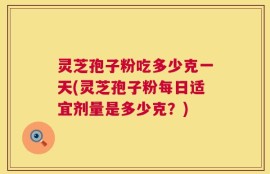 灵芝孢子粉吃多少克一天(灵芝孢子粉每日适宜剂量是多少克？)