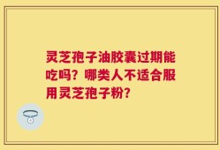 灵芝孢子油胶囊过期能吃吗？哪类人不适合服用灵芝孢子粉？