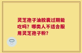 灵芝孢子油胶囊过期能吃吗？哪类人不适合服用灵芝孢子粉？