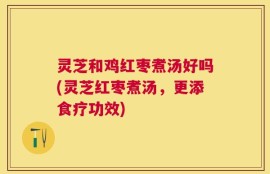 灵芝和鸡红枣煮汤好吗(灵芝红枣煮汤，更添食疗功效)