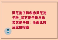 灵芝孢子粉和赤灵芝孢子粉_灵芝孢子粉与赤灵芝孢子粉：全面比较及应用指南
