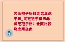 灵芝孢子粉和赤灵芝孢子粉_灵芝孢子粉与赤灵芝孢子粉：全面比较及应用指南