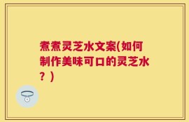 煮煮灵芝水文案(如何制作美味可口的灵芝水？)