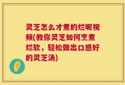 灵芝怎么才煮的烂呢视频(教你灵芝如何烹煮烂软，轻松做出口感好的灵芝汤)