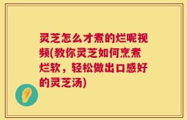 灵芝怎么才煮的烂呢视频(教你灵芝如何烹煮烂软，轻松做出口感好的灵芝汤)