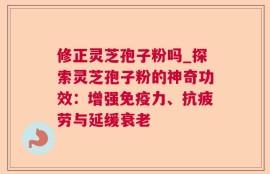 修正灵芝孢子粉吗_探索灵芝孢子粉的神奇功效：增强免疫力、抗疲劳与延缓衰老