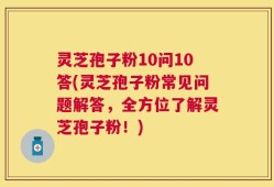 灵芝孢子粉10问10答(灵芝孢子粉常见问题解答，全方位了解灵芝孢子粉！)