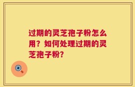 过期的灵芝孢子粉怎么用？如何处理过期的灵芝孢子粉？