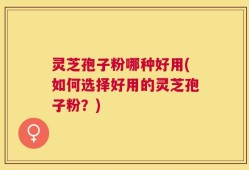 灵芝孢子粉哪种好用(如何选择好用的灵芝孢子粉？)