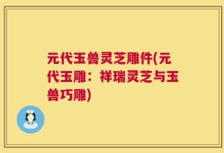 元代玉兽灵芝雕件(元代玉雕：祥瑞灵芝与玉兽巧雕)