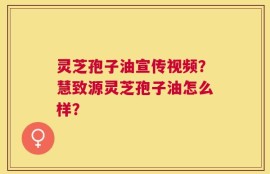 灵芝孢子油宣传视频？慧致源灵芝孢子油怎么样？