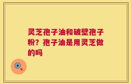 灵芝孢子油和破壁孢子粉？孢子油是用灵芝做的吗