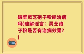 破壁灵芝孢子粉能治病吗(破解谣言：灵芝孢子粉是否有治病效果？)