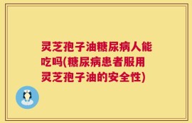 灵芝孢子油糖尿病人能吃吗(糖尿病患者服用灵芝孢子油的安全性)