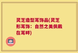 灵芝造型耳饰品(灵芝形耳饰：自然之美佩戴在耳畔)