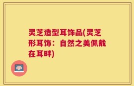灵芝造型耳饰品(灵芝形耳饰：自然之美佩戴在耳畔)