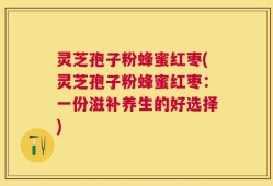 灵芝孢子粉蜂蜜红枣(灵芝孢子粉蜂蜜红枣：一份滋补养生的好选择)