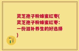 灵芝孢子粉蜂蜜红枣(灵芝孢子粉蜂蜜红枣：一份滋补养生的好选择)
