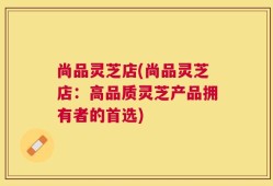 尚品灵芝店(尚品灵芝店：高品质灵芝产品拥有者的首选)