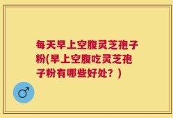 每天早上空腹灵芝孢子粉(早上空腹吃灵芝孢子粉有哪些好处？)