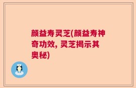 颜益寿灵芝(颜益寿神奇功效, 灵芝揭示其奥秘)