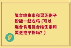复合维生素和灵芝孢子粉能一起吃吗 (可以混合食用复合维生素和灵芝孢子粉吗？)