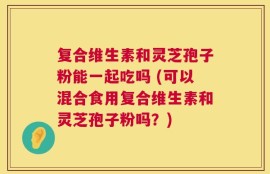 复合维生素和灵芝孢子粉能一起吃吗 (可以混合食用复合维生素和灵芝孢子粉吗？)