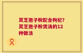 灵芝孢子粉配合枸杞？灵芝孢子粉煲汤的12种做法