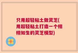 只用超轻粘土做灵芝(用超轻粘土打造一个栩栩如生的灵芝模型)