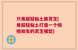 只用超轻粘土做灵芝(用超轻粘土打造一个栩栩如生的灵芝模型)
