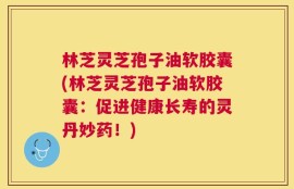 林芝灵芝孢子油软胶囊(林芝灵芝孢子油软胶囊：促进健康长寿的灵丹妙药！)