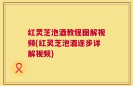 红灵芝泡酒教程图解视频(红灵芝泡酒逐步详解视频)