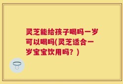 灵芝能给孩子喝吗一岁可以喝吗(灵芝适合一岁宝宝饮用吗？)