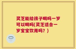 灵芝能给孩子喝吗一岁可以喝吗(灵芝适合一岁宝宝饮用吗？)