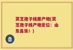 灵芝孢子线原产地(灵芝孢子线产地定位：山东昌乐！)
