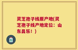 灵芝孢子线原产地(灵芝孢子线产地定位：山东昌乐！)