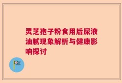 灵芝孢子粉食用后尿液油腻现象解析与健康影响探讨
