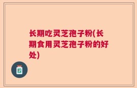 长期吃灵芝孢子粉(长期食用灵芝孢子粉的好处)