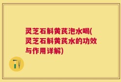 灵芝石斛黄芪泡水喝(灵芝石斛黄芪水的功效与作用详解)