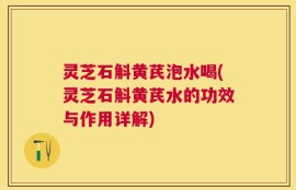 灵芝石斛黄芪泡水喝(灵芝石斛黄芪水的功效与作用详解)