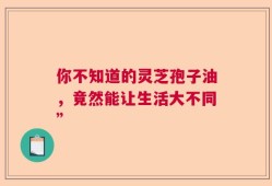 你不知道的灵芝孢子油，竟然能让生活大不同”